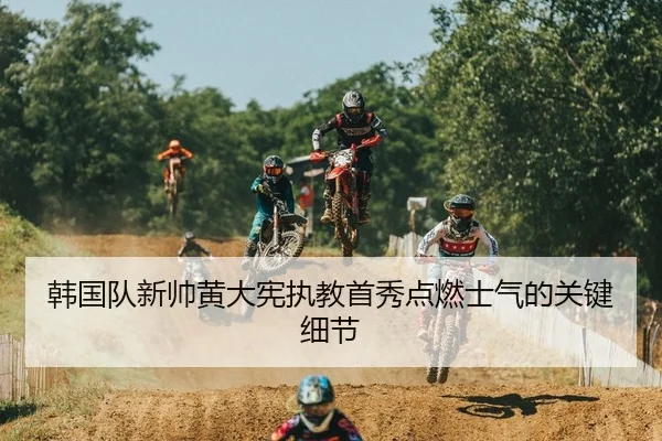 韩国队新帅黄大宪执教首秀点燃士气的关键细节